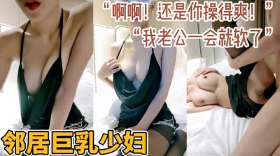 “你比我老公厉害多了！”邻居家巨乳少妇群内资源已更新