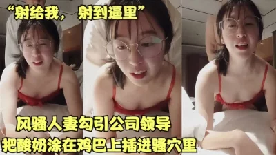 风骚人妻故意勾引公司领导，把酸奶擦在鸡巴上插入骚穴【女主合集已传电报