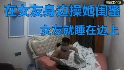 操女友闺蜜，激情四射，女友就睡边上