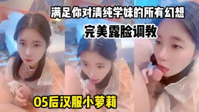 05后小母狗完美露脸调教，清纯汉服嫩妹