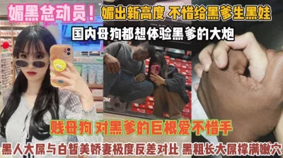 媚黑总动员！不惜给黑爹生娃贱母狗对巨屌无法抗拒『完整版看简阶』